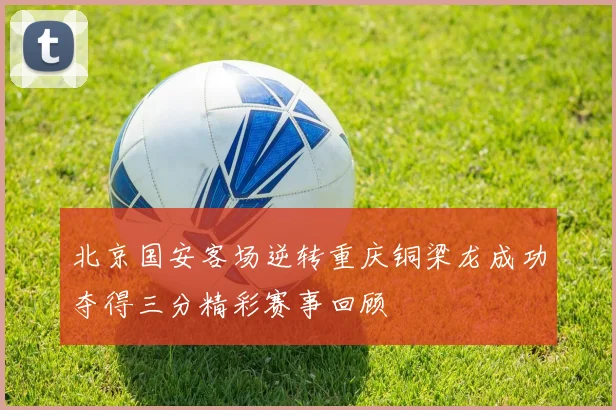 北京国安客场逆转重庆铜梁龙成功夺得三分精彩赛事回顾