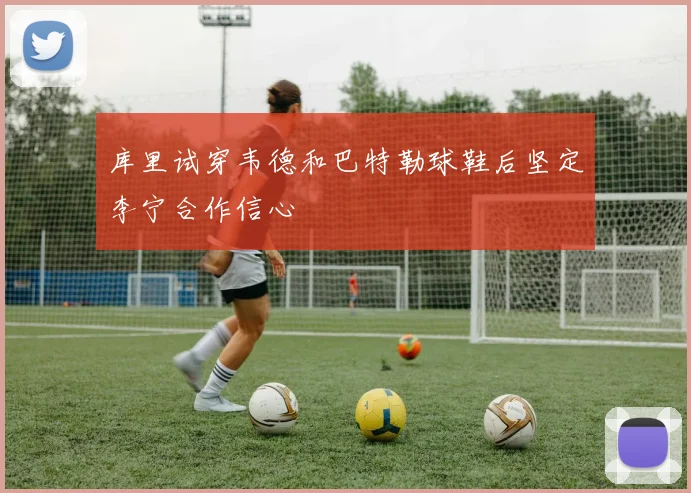 库里试穿韦德和巴特勒球鞋后坚定李宁合作信心